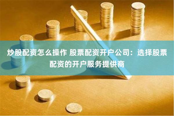 炒股配资怎么操作 股票配资开户公司：选择股票配资的开户服务提供商