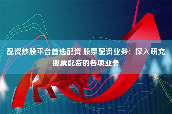 配资炒股平台首选配资 股票配资业务：深入研究股票配资的各项业务
