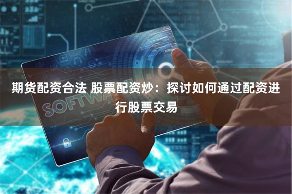 期货配资合法 股票配资炒：探讨如何通过配资进行股票交易