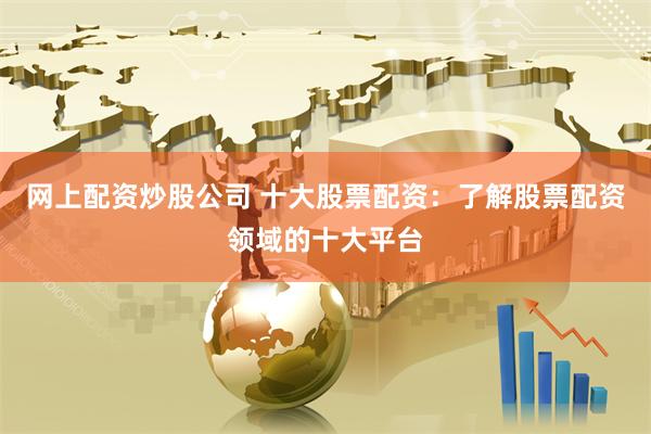 网上配资炒股公司 十大股票配资：了解股票配资领域的十大平台