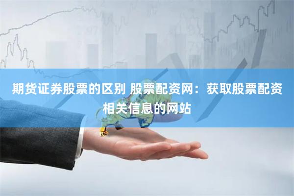 期货证券股票的区别 股票配资网：获取股票配资相关信息的网站