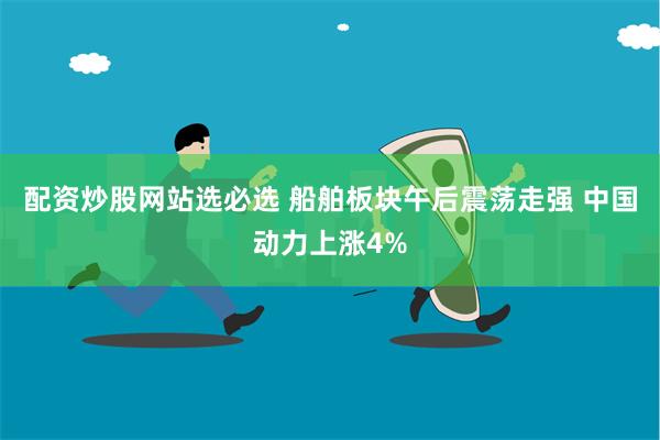 配资炒股网站选必选 船舶板块午后震荡走强 中国动力上涨4%