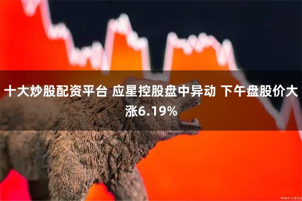 十大炒股配资平台 应星控股盘中异动 下午盘股价大涨6.19%