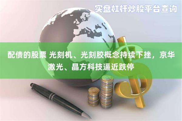 配债的股票 光刻机、光刻胶概念持续下挫，京华激光、晶方科技逼近跌停
