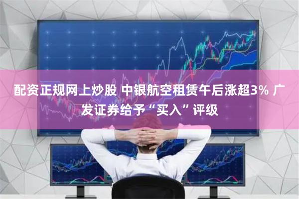 配资正规网上炒股 中银航空租赁午后涨超3% 广发证券给予“买入”评级
