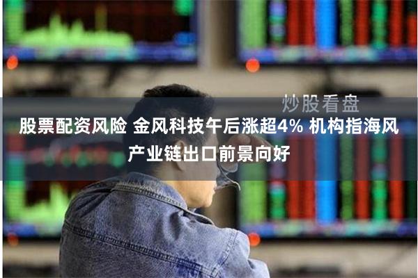 股票配资风险 金风科技午后涨超4% 机构指海风产业链出口前景向好