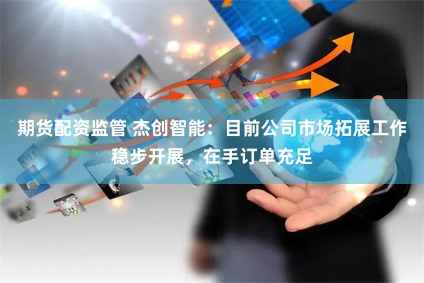 期货配资监管 杰创智能：目前公司市场拓展工作稳步开展，在手订单充足