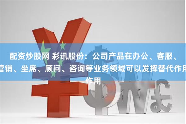 配资炒股网 彩讯股份：公司产品在办公、客服、营销、坐席、顾问、咨询等业务领域可以发挥替代作用