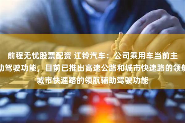 前程无忧股票配资 江铃汽车：公司乘用车当前主要开发高阶辅助驾驶功能，目前已推出高速公路和城市快速路的领航辅助驾驶功能