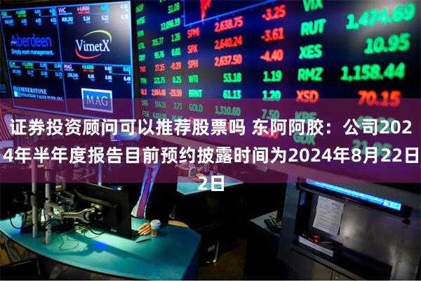 证券投资顾问可以推荐股票吗 东阿阿胶：公司2024年半年度报告目前预约披露时间为2024年8月22日