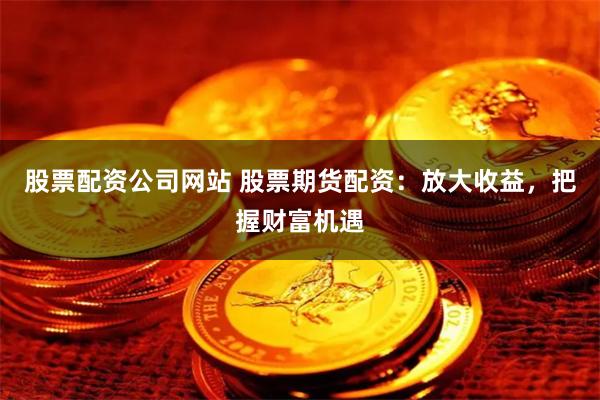 股票配资公司网站 股票期货配资：放大收益，把握财富机遇