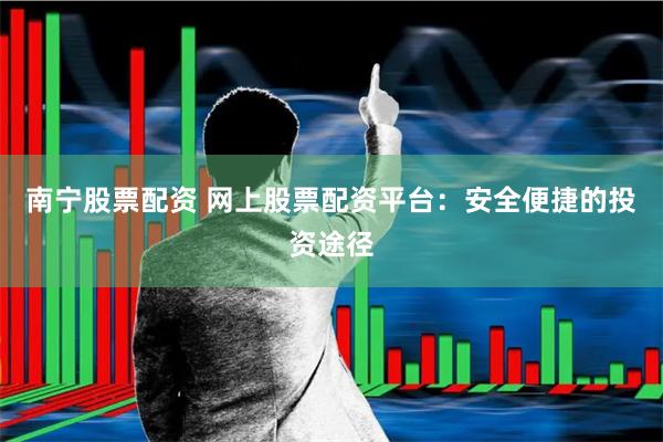 南宁股票配资 网上股票配资平台：安全便捷的投资途径