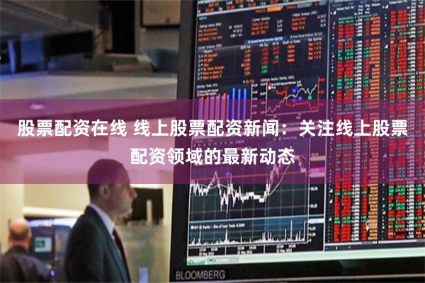 股票配资在线 线上股票配资新闻：关注线上股票配资领域的最新动态