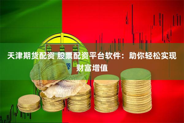 天津期货配资 股票配资平台软件：助你轻松实现财富增值