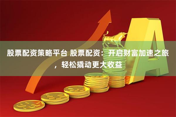 股票配资策略平台 股票配资：开启财富加速之旅，轻松撬动更大收益