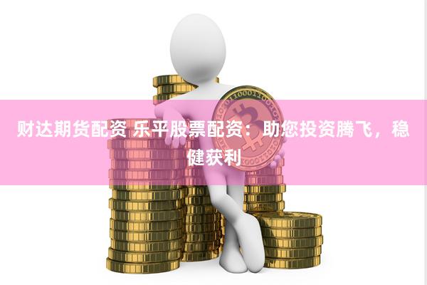 财达期货配资 乐平股票配资：助您投资腾飞，稳健获利