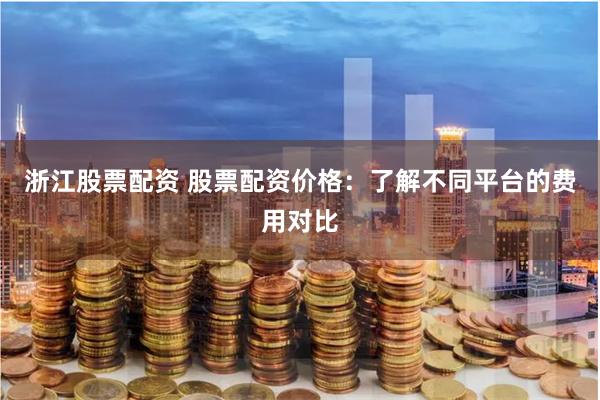 浙江股票配资 股票配资价格：了解不同平台的费用对比