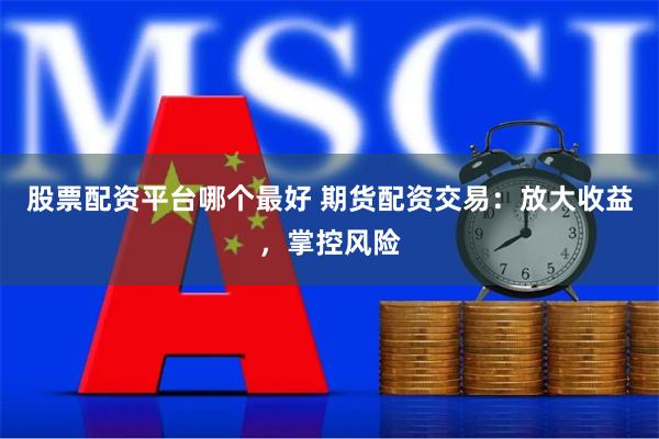 股票配资平台哪个最好 期货配资交易：放大收益，掌控风险