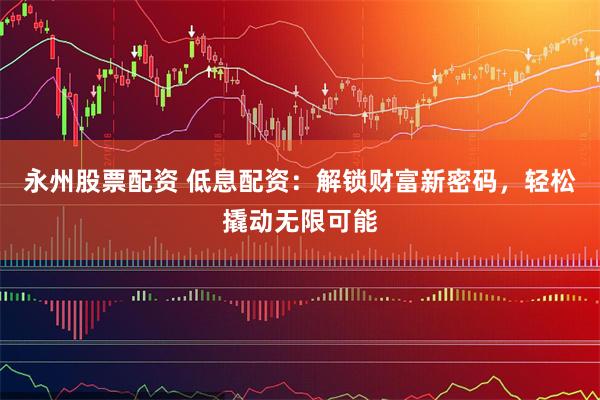 永州股票配资 低息配资：解锁财富新密码，轻松撬动无限可能