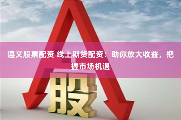 遵义股票配资 线上期货配资：助你放大收益，把握市场机遇