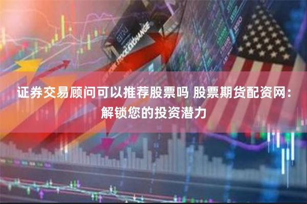 证券交易顾问可以推荐股票吗 股票期货配资网：解锁您的投资潜力