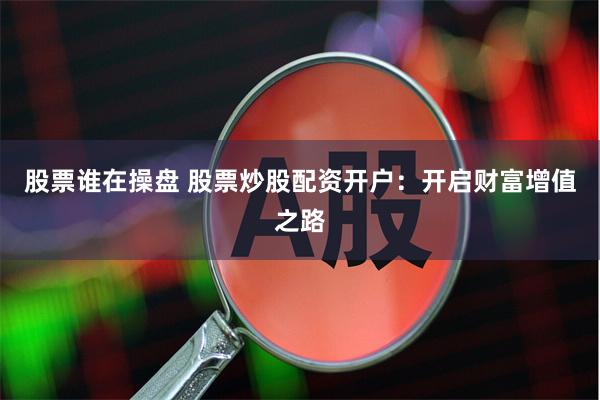 股票谁在操盘 股票炒股配资开户：开启财富增值之路