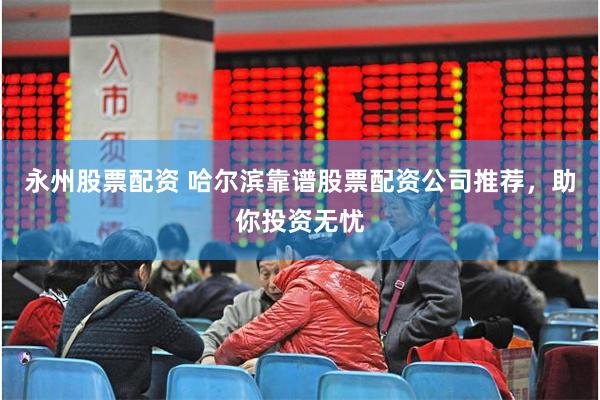 永州股票配资 哈尔滨靠谱股票配资公司推荐，助你投资无忧