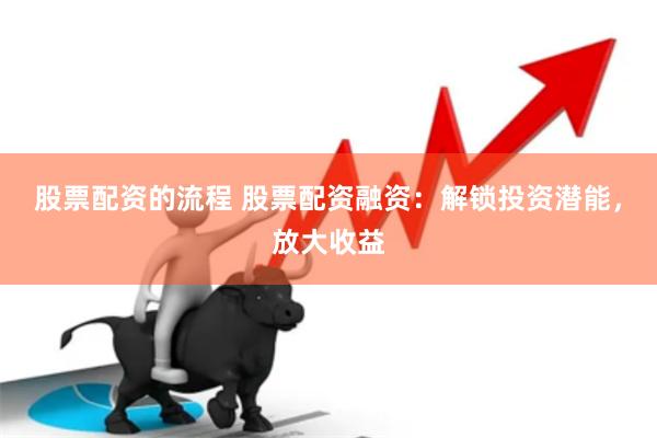 股票配资的流程 股票配资融资：解锁投资潜能，放大收益