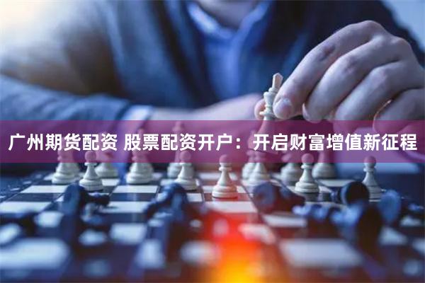 广州期货配资 股票配资开户：开启财富增值新征程