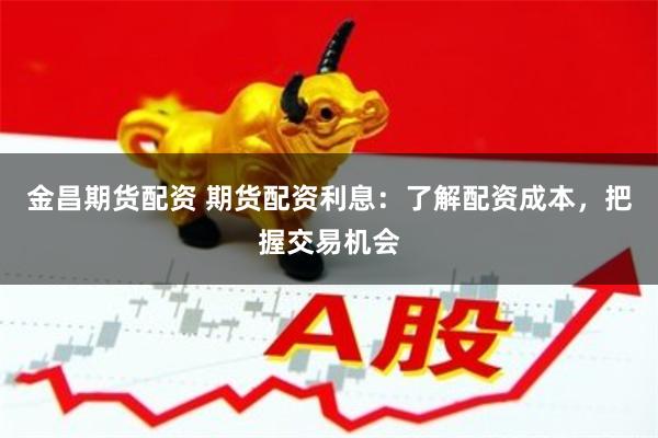 金昌期货配资 期货配资利息：了解配资成本，把握交易机会