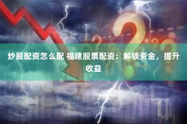炒股配资怎么配 福建股票配资：解锁资金，提升收益