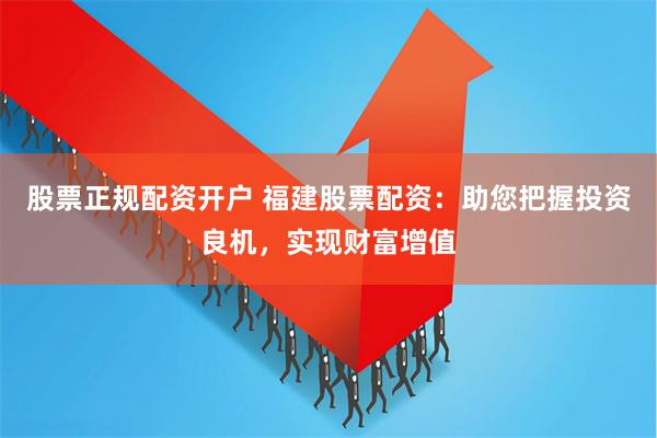 股票正规配资开户 福建股票配资：助您把握投资良机，实现财富增值