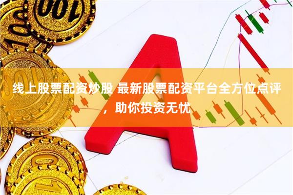 线上股票配资炒股 最新股票配资平台全方位点评，助你投资无忧