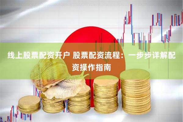 线上股票配资开户 股票配资流程：一步步详解配资操作指南