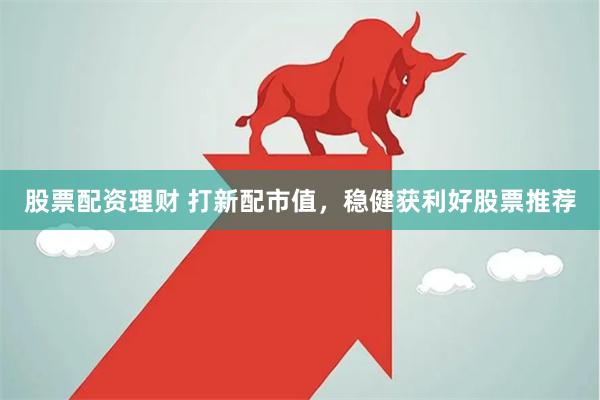 股票配资理财 打新配市值，稳健获利好股票推荐