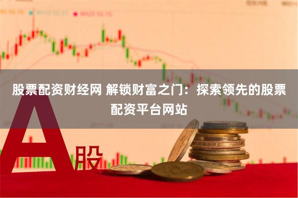 股票配资财经网 解锁财富之门：探索领先的股票配资平台网站