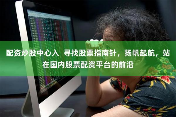 配资炒股中心入  寻找股票指南针，扬帆起航，站在国内股票配资平台的前沿