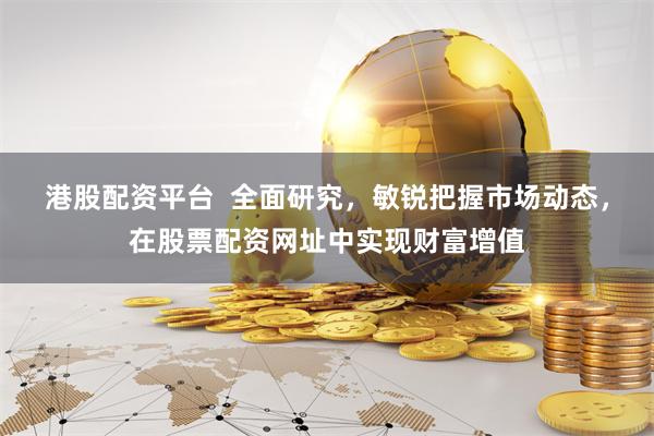 港股配资平台  全面研究，敏锐把握市场动态，在股票配资网址中实现财富增值
