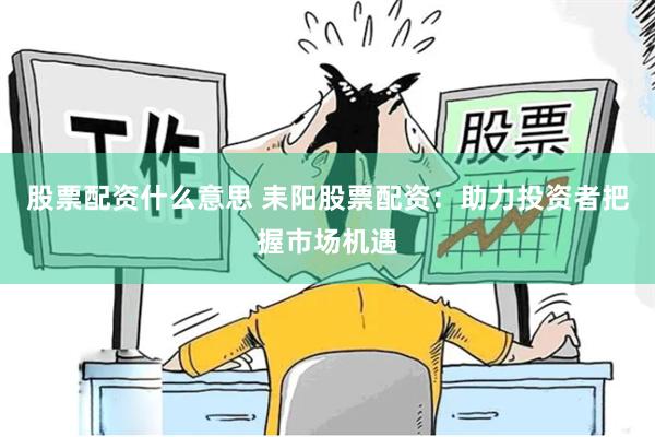 股票配资什么意思 耒阳股票配资：助力投资者把握市场机遇