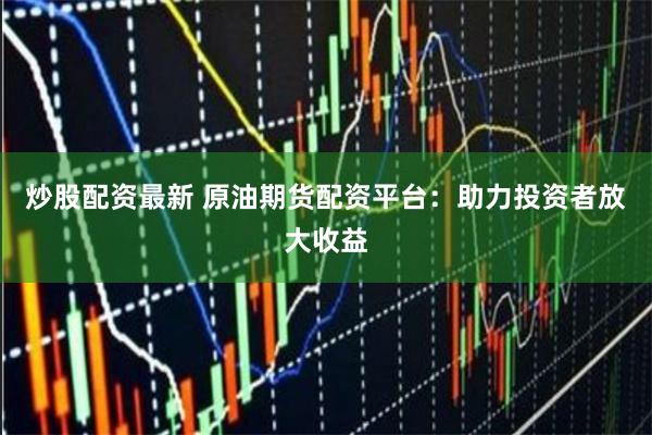 炒股配资最新 原油期货配资平台：助力投资者放大收益