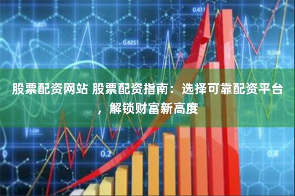 股票配资网站 股票配资指南：选择可靠配资平台，解锁财富新高度