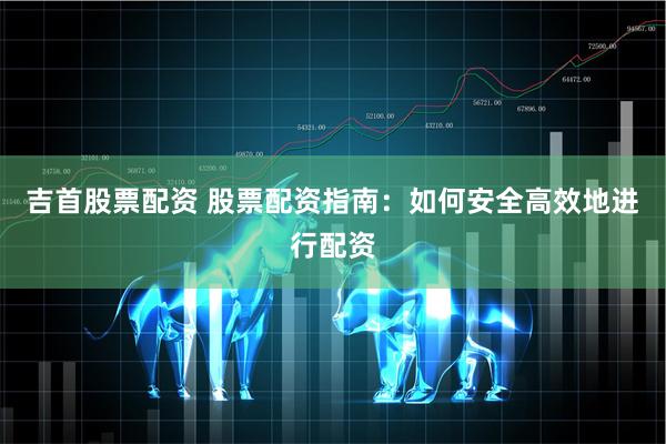 吉首股票配资 股票配资指南：如何安全高效地进行配资