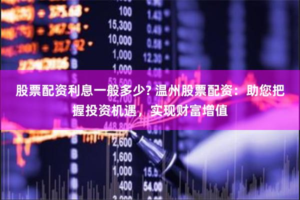 股票配资利息一般多少? 温州股票配资：助您把握投资机遇，实现财富增值
