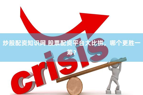 炒股配资知识网 股票配资平台大比拼，哪个更胜一筹？