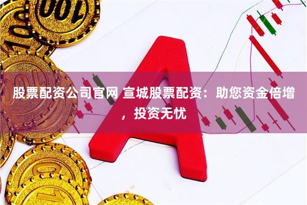 股票配资公司官网 宣城股票配资：助您资金倍增，投资无忧