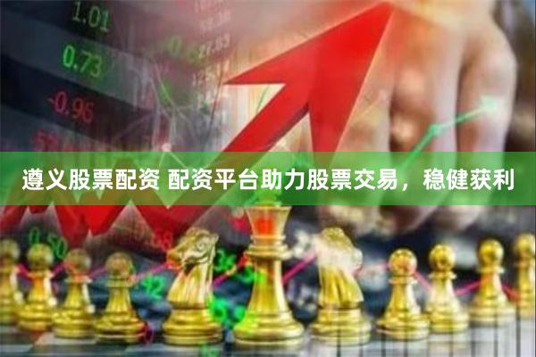 遵义股票配资 配资平台助力股票交易，稳健获利