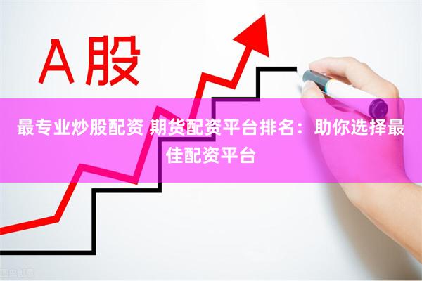 最专业炒股配资 期货配资平台排名：助你选择最佳配资平台