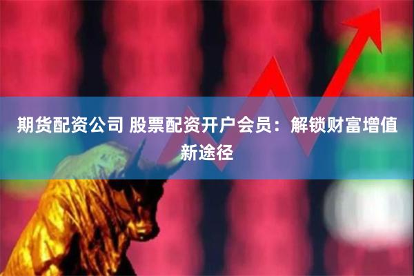 期货配资公司 股票配资开户会员：解锁财富增值新途径