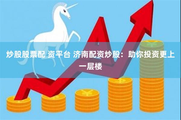 炒股股票配 资平台 济南配资炒股：助你投资更上一层楼