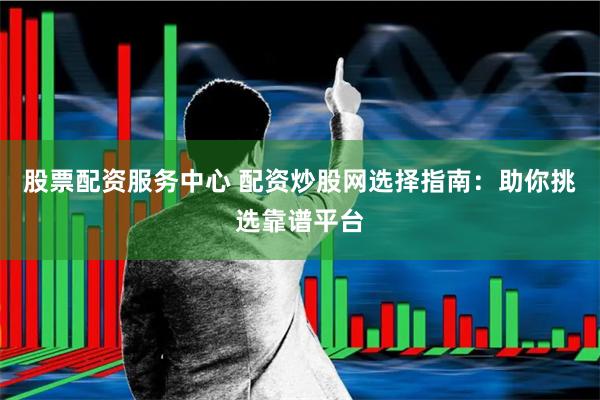 股票配资服务中心 配资炒股网选择指南：助你挑选靠谱平台